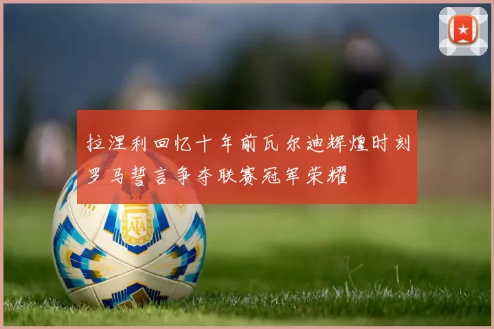 拉涅利回忆十年前瓦尔迪辉煌时刻罗马誓言争夺联赛冠军荣耀