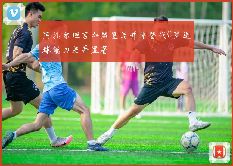 阿扎尔坦言加盟皇马并非替代C罗进球能力差异显著