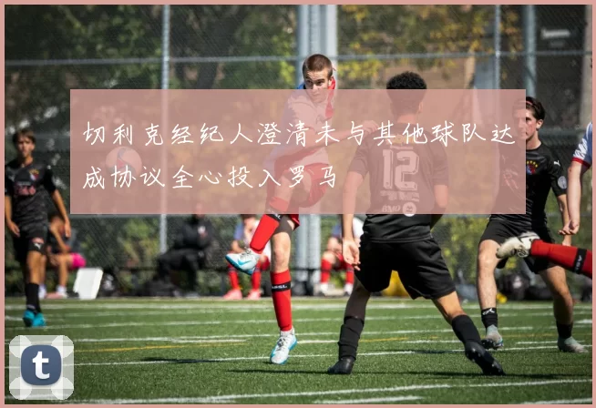 切利克经纪人澄清未与其他球队达成协议全心投入罗马