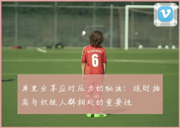 库里分享应对压力的秘诀：适时抽离与积极人群相处的重要性