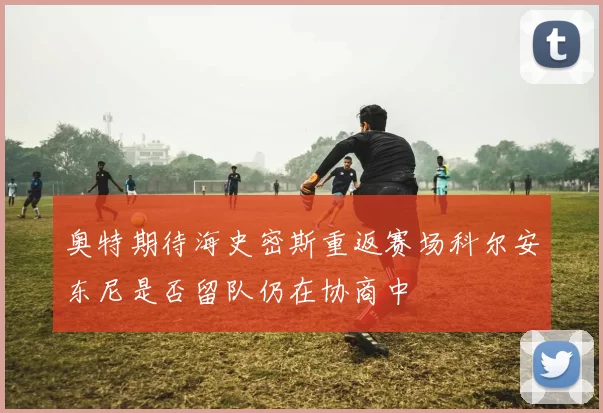 奥特期待海史密斯重返赛场科尔安东尼是否留队仍在协商中