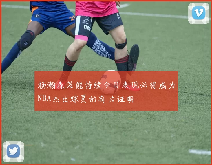 杨瀚森若能持续今日表现必将成为NBA杰出球员的有力证明