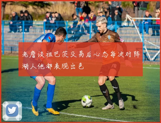 老詹谈祖巴茨交易后心态每次对阵湖人他都表现出色