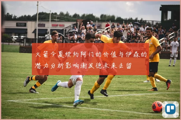 火箭今夏续约阿门的价值与伊森的潜力分析影响谢泼德未来去留