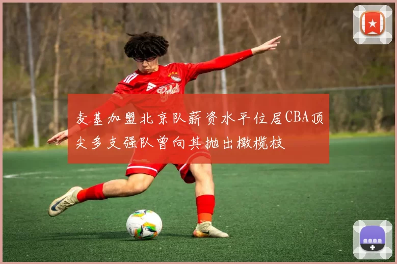 麦基加盟北京队薪资水平位居CBA顶尖多支强队曾向其抛出橄榄枝