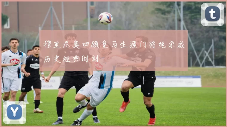穆里尼奥回顾皇马生涯门将绝杀成历史经典时刻