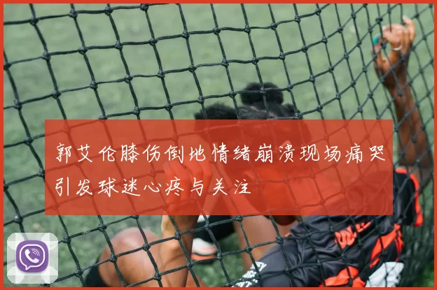 郭艾伦膝伤倒地情绪崩溃现场痛哭引发球迷心疼与关注