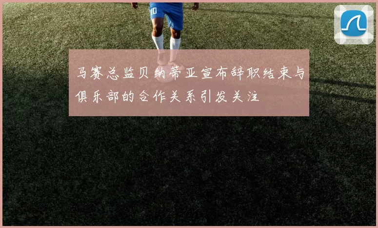 马赛总监贝纳蒂亚宣布辞职结束与俱乐部的合作关系引发关注