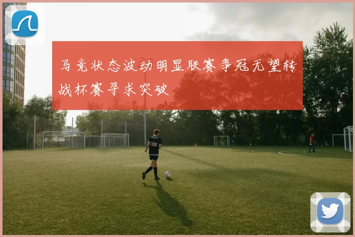 马竞状态波动明显联赛争冠无望转战杯赛寻求突破