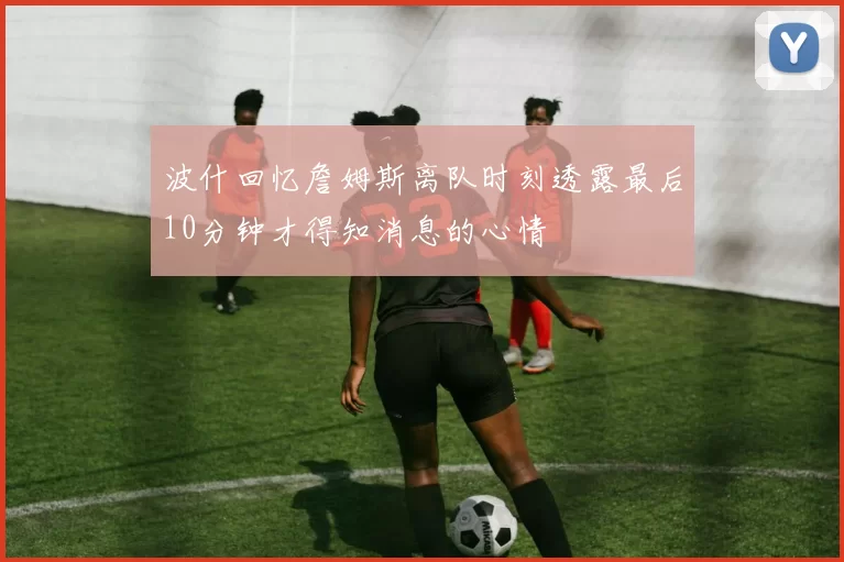 波什回忆詹姆斯离队时刻透露最后10分钟才得知消息的心情