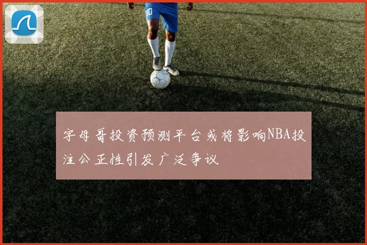 字母哥投资预测平台或将影响NBA投注公正性引发广泛争议