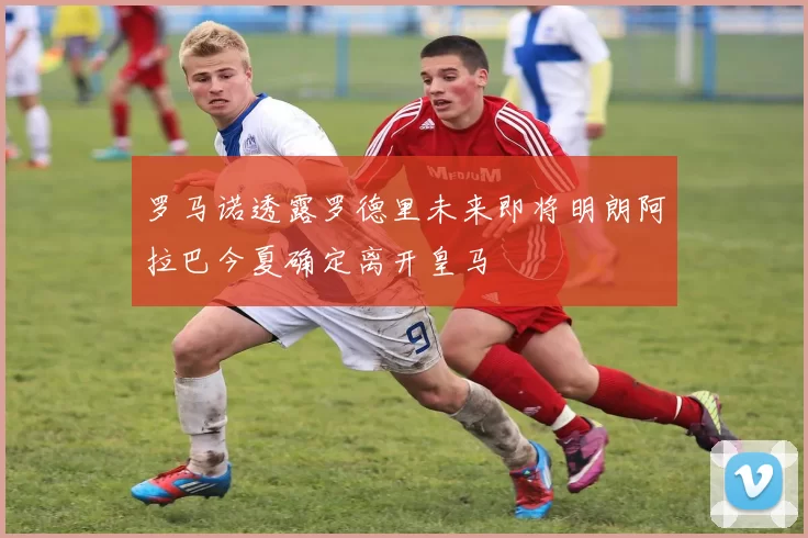 罗马诺透露罗德里未来即将明朗阿拉巴今夏确定离开皇马