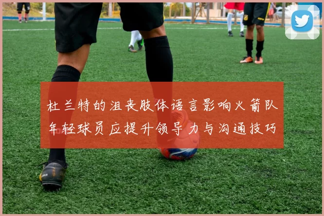 杜兰特的沮丧肢体语言影响火箭队年轻球员应提升领导力与沟通技巧