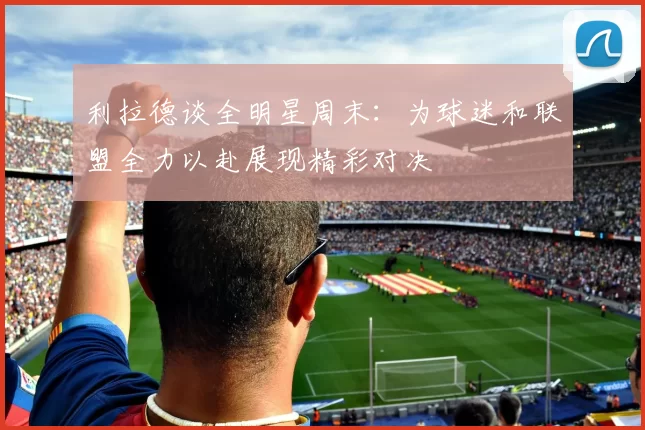 利拉德谈全明星周末：为球迷和联盟全力以赴展现精彩对决