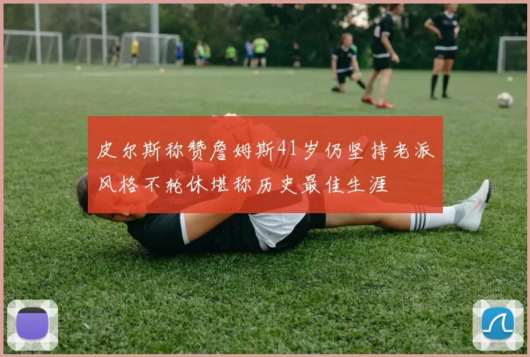 皮尔斯称赞詹姆斯41岁仍坚持老派风格不轮休堪称历史最佳生涯